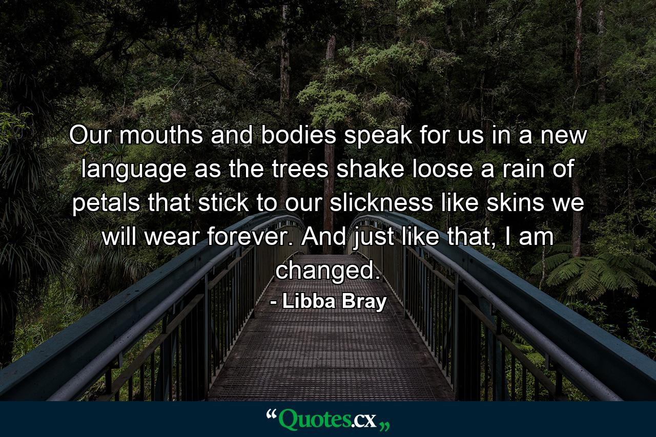 Our mouths and bodies speak for us in a new language as the trees shake loose a rain of petals that stick to our slickness like skins we will wear forever. And just like that, I am changed. - Quote by Libba Bray