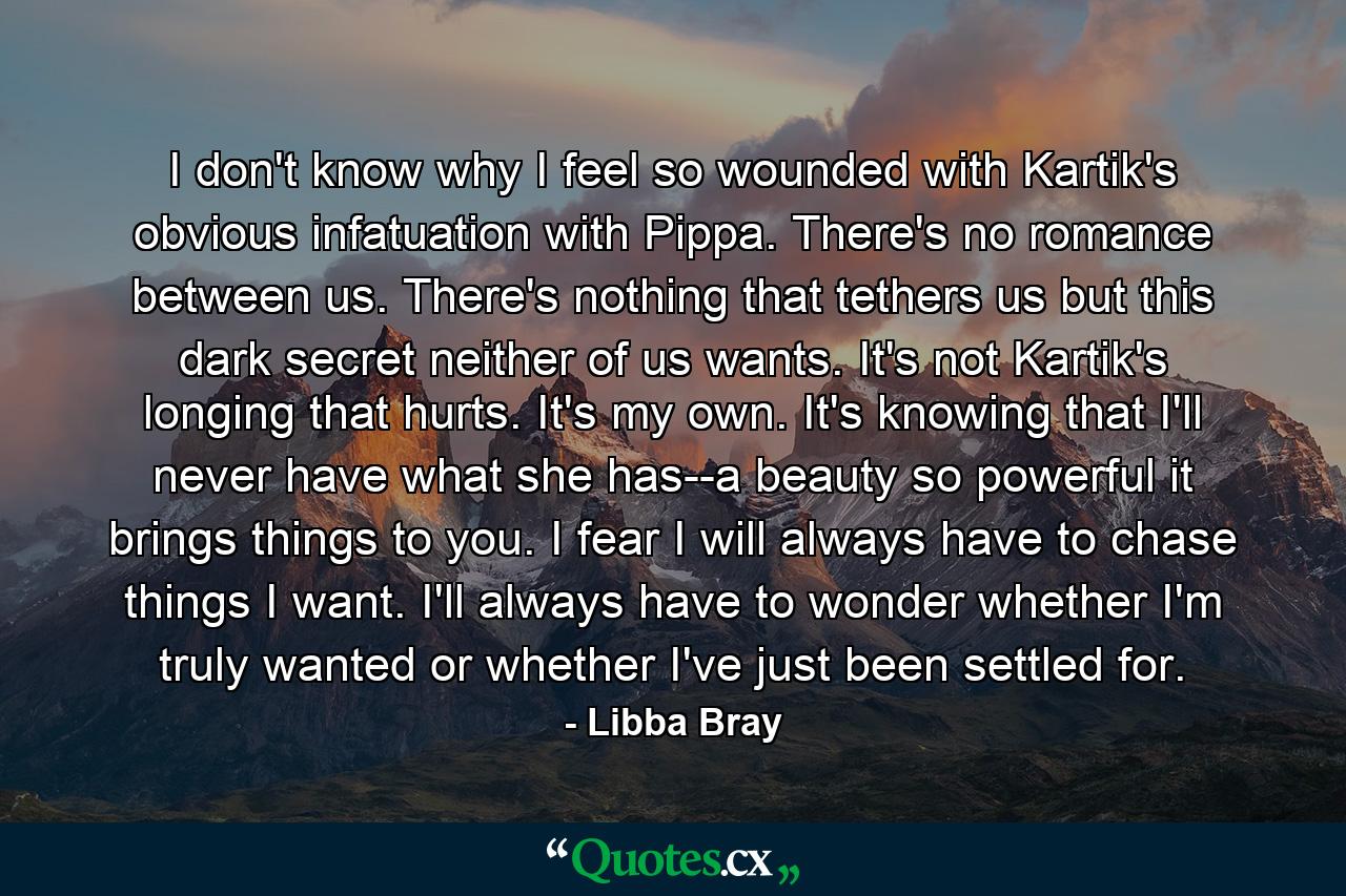 I don't know why I feel so wounded with Kartik's obvious infatuation with Pippa. There's no romance between us. There's nothing that tethers us but this dark secret neither of us wants. It's not Kartik's longing that hurts. It's my own. It's knowing that I'll never have what she has--a beauty so powerful it brings things to you. I fear I will always have to chase things I want. I'll always have to wonder whether I'm truly wanted or whether I've just been settled for. - Quote by Libba Bray