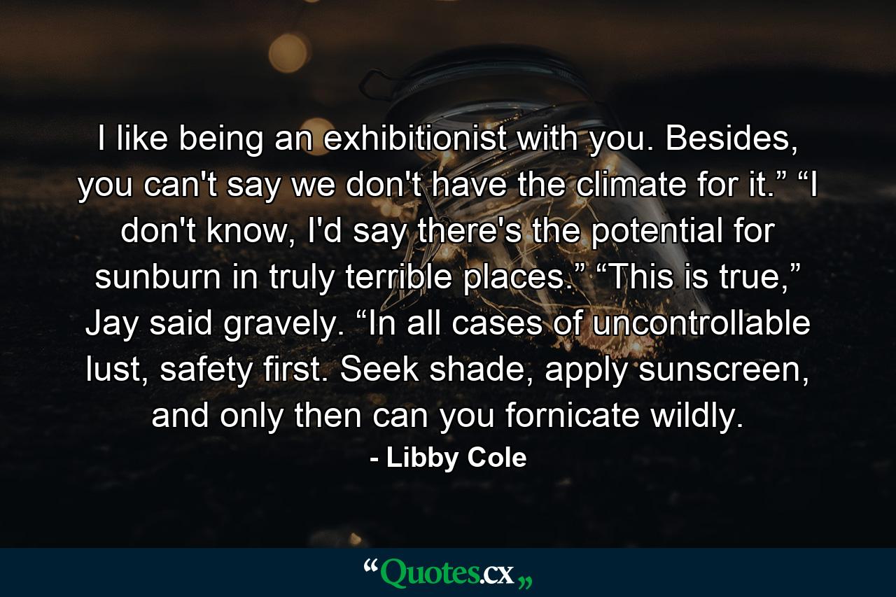 I like being an exhibitionist with you. Besides, you can't say we don't have the climate for it.” “I don't know, I'd say there's the potential for sunburn in truly terrible places.” “This is true,” Jay said gravely. “In all cases of uncontrollable lust, safety first. Seek shade, apply sunscreen, and only then can you fornicate wildly. - Quote by Libby Cole