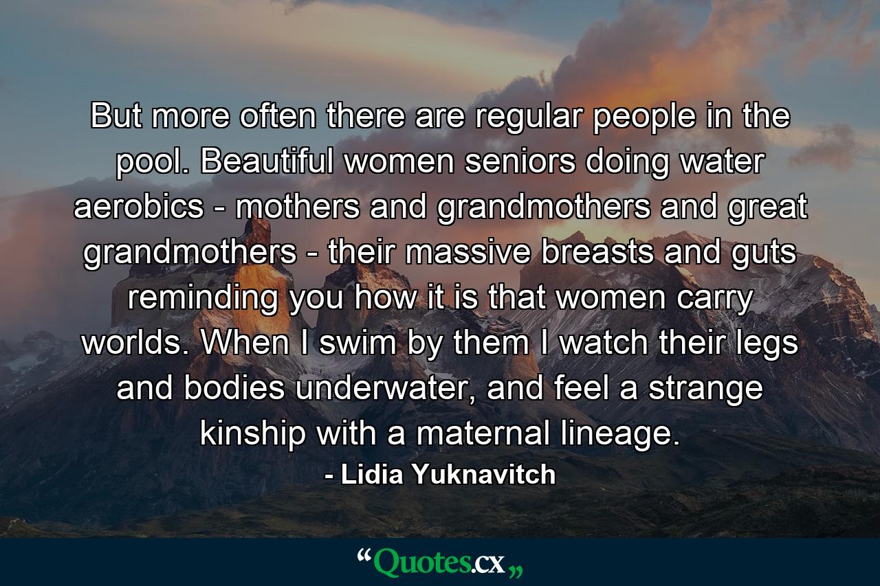 But more often there are regular people in the pool. Beautiful women seniors doing water aerobics - mothers and grandmothers and great grandmothers - their massive breasts and guts reminding you how it is that women carry worlds. When I swim by them I watch their legs and bodies underwater, and feel a strange kinship with a maternal lineage. - Quote by Lidia Yuknavitch