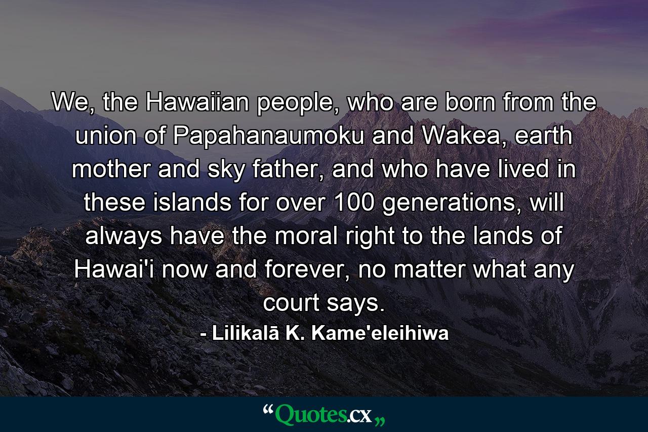 We, the Hawaiian people, who are born from the union of Papahanaumoku and Wakea, earth mother and sky father, and who have lived in these islands for over 100 generations, will always have the moral right to the lands of Hawai'i now and forever, no matter what any court says. - Quote by Lilikalā K. Kame'eleihiwa