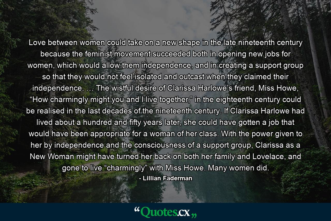 Love between women could take on a new shape in the late nineteenth century because the feminist movement succeeded both in opening new jobs for women, which would allow them independence, and in creating a support group so that they would not feel isolated and outcast when they claimed their independence. … The wistful desire of Clarissa Harlowe’s friend, Miss Howe, “How charmingly might you and I live together,” in the eighteenth century could be realised in the last decades of the nineteenth century. If Clarissa Harlowe had lived about a hundred and fifty years later, she could have gotten a job that would have been appropriate for a woman of her class. With the power given to her by independence and the consciousness of a support group, Clarissa as a New Woman might have turned her back on both her family and Lovelace, and gone to live “charmingly” with Miss Howe. Many women did. - Quote by Lillian Faderman