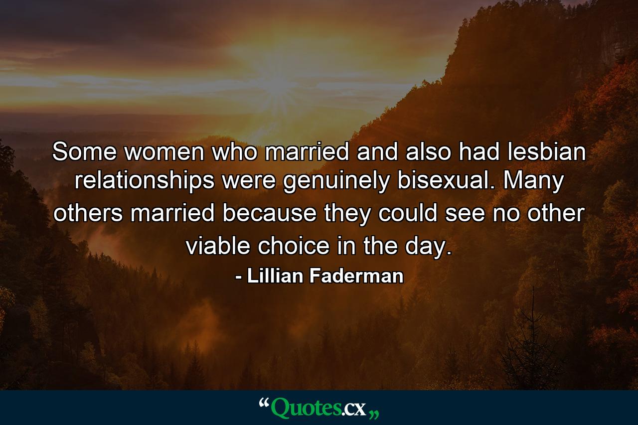 Some women who married and also had lesbian relationships were genuinely bisexual. Many others married because they could see no other viable choice in the day. - Quote by Lillian Faderman