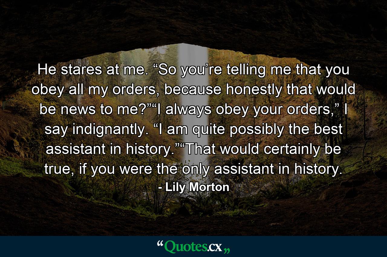 He stares at me. “So you’re telling me that you obey all my orders, because honestly that would be news to me?”“I always obey your orders,” I say indignantly. “I am quite possibly the best assistant in history.”“That would certainly be true, if you were the only assistant in history. - Quote by Lily Morton