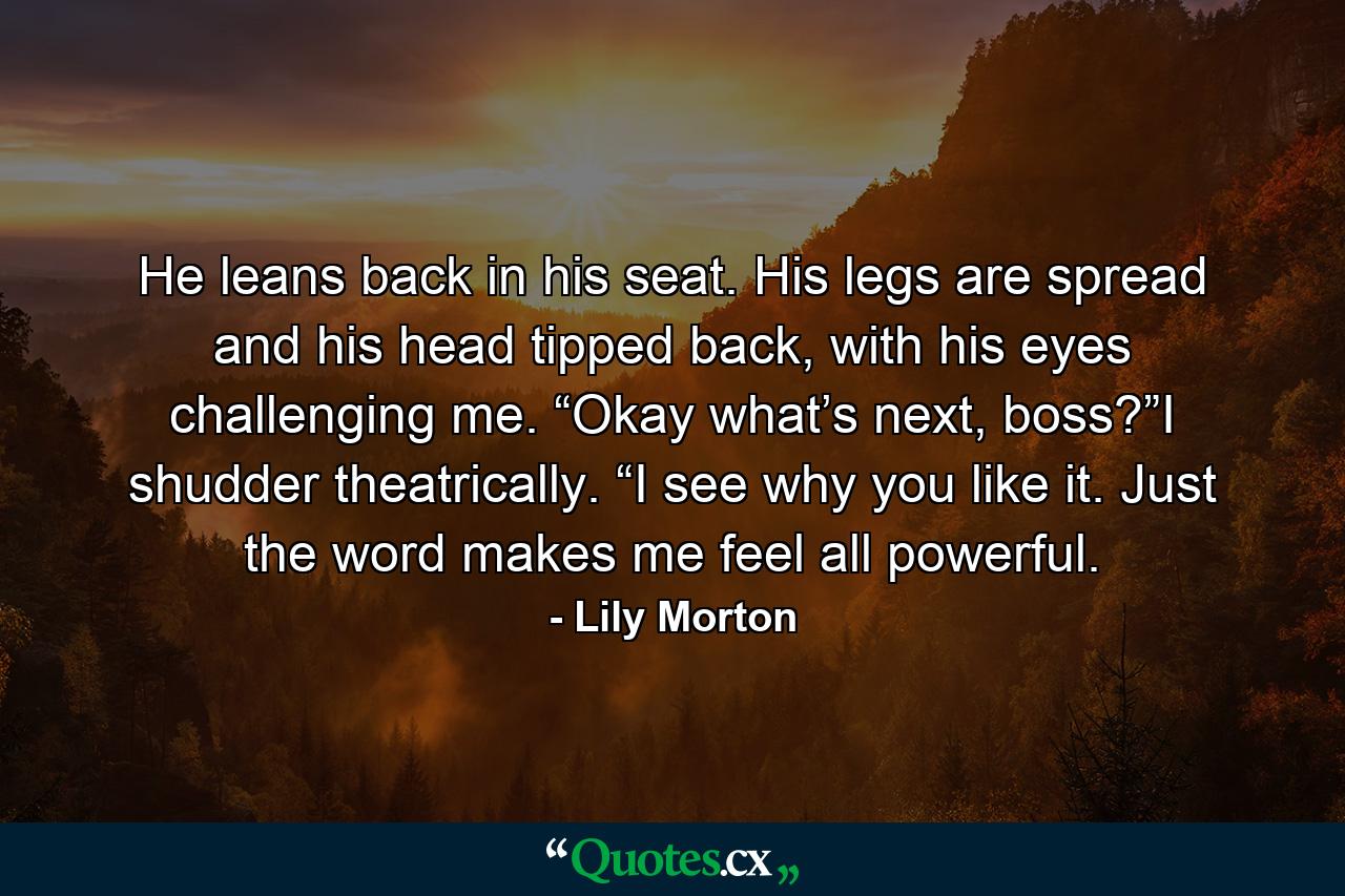 He leans back in his seat. His legs are spread and his head tipped back, with his eyes challenging me. “Okay what’s next, boss?”I shudder theatrically. “I see why you like it. Just the word makes me feel all powerful. - Quote by Lily Morton