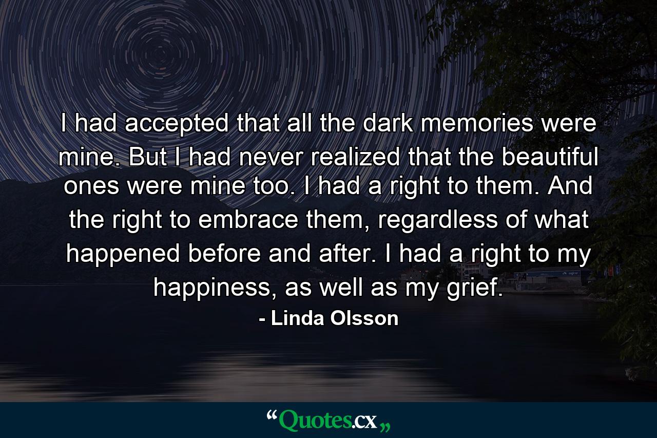 I had accepted that all the dark memories were mine. But I had never realized that the beautiful ones were mine too. I had a right to them. And the right to embrace them, regardless of what happened before and after. I had a right to my happiness, as well as my grief. - Quote by Linda Olsson