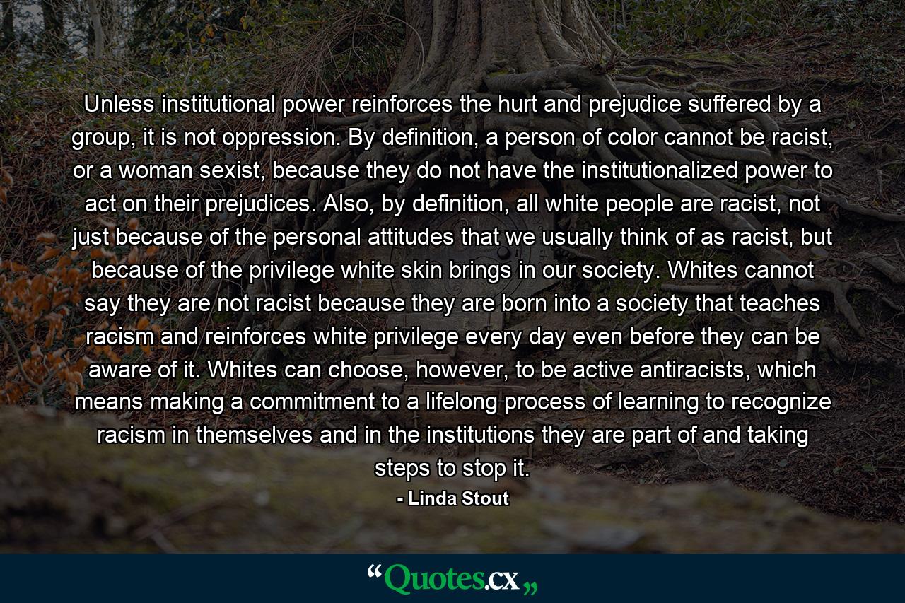 Unless institutional power reinforces the hurt and prejudice suffered by a group, it is not oppression. By definition, a person of color cannot be racist, or a woman sexist, because they do not have the institutionalized power to act on their prejudices. Also, by definition, all white people are racist, not just because of the personal attitudes that we usually think of as racist, but because of the privilege white skin brings in our society. Whites cannot say they are not racist because they are born into a society that teaches racism and reinforces white privilege every day even before they can be aware of it. Whites can choose, however, to be active antiracists, which means making a commitment to a lifelong process of learning to recognize racism in themselves and in the institutions they are part of and taking steps to stop it. - Quote by Linda Stout