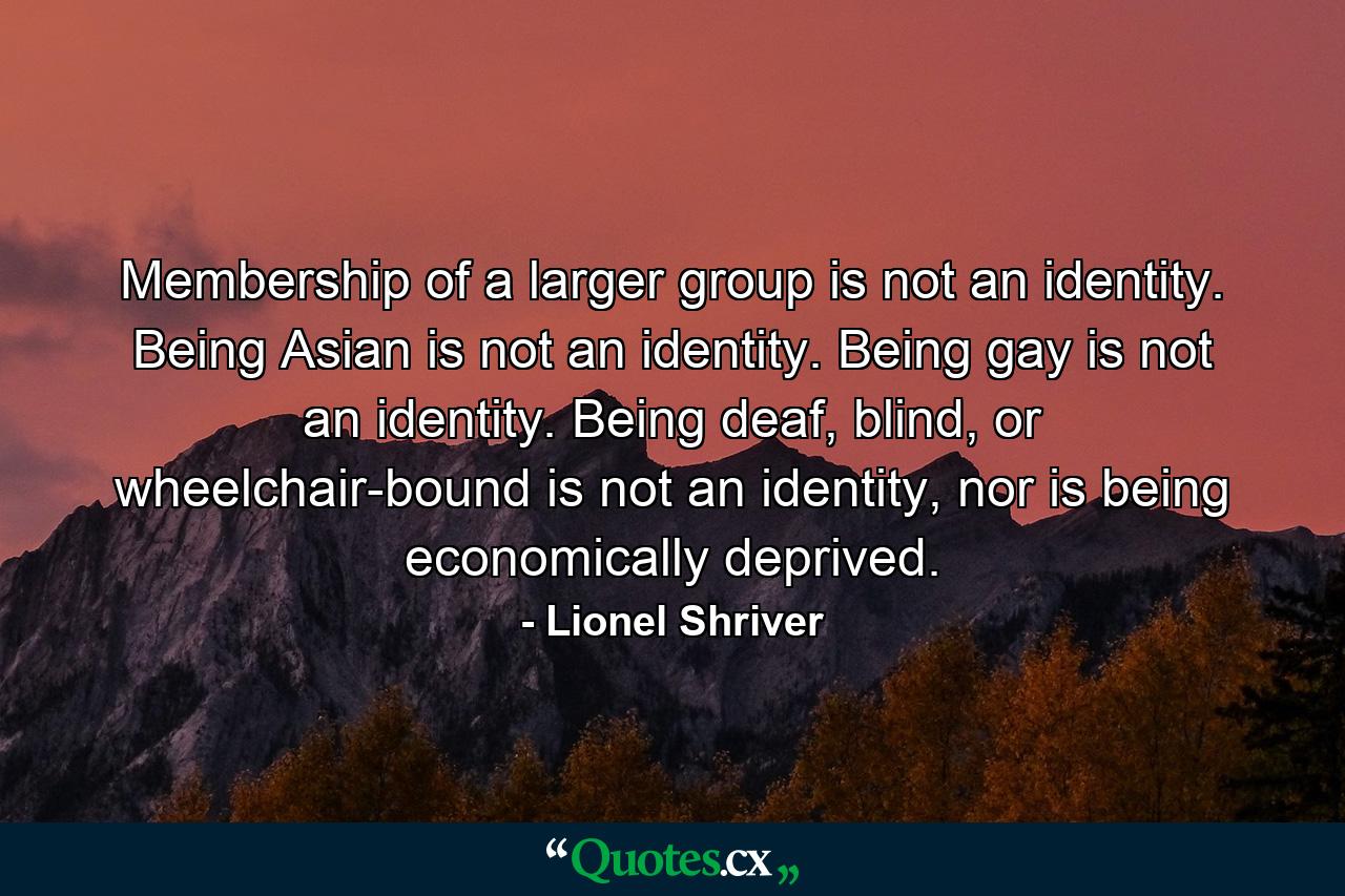 Membership of a larger group is not an identity. Being Asian is not an identity. Being gay is not an identity. Being deaf, blind, or wheelchair-bound is not an identity, nor is being economically deprived. - Quote by Lionel Shriver