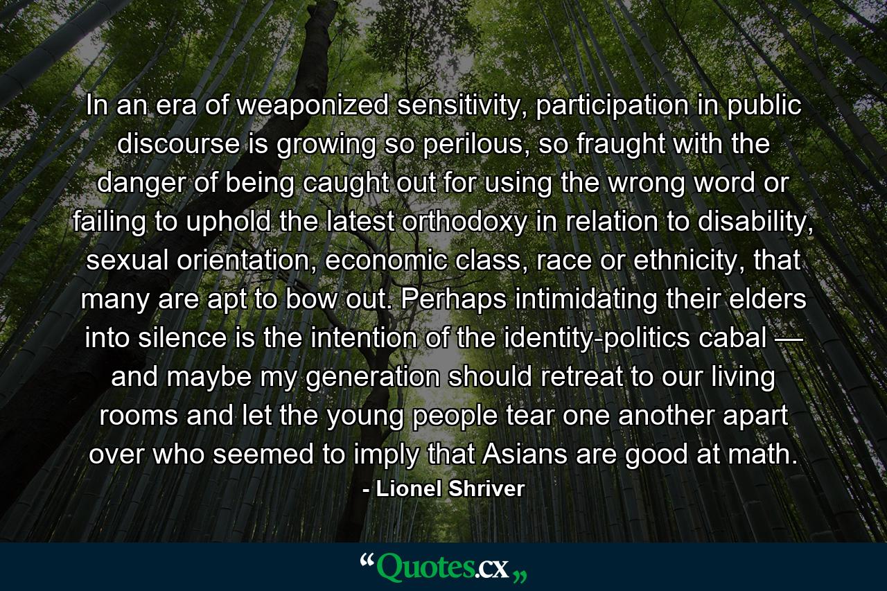 In an era of weaponized sensitivity, participation in public discourse is growing so perilous, so fraught with the danger of being caught out for using the wrong word or failing to uphold the latest orthodoxy in relation to disability, sexual orientation, economic class, race or ethnicity, that many are apt to bow out. Perhaps intimidating their elders into silence is the intention of the identity-politics cabal — and maybe my generation should retreat to our living rooms and let the young people tear one another apart over who seemed to imply that Asians are good at math. - Quote by Lionel Shriver