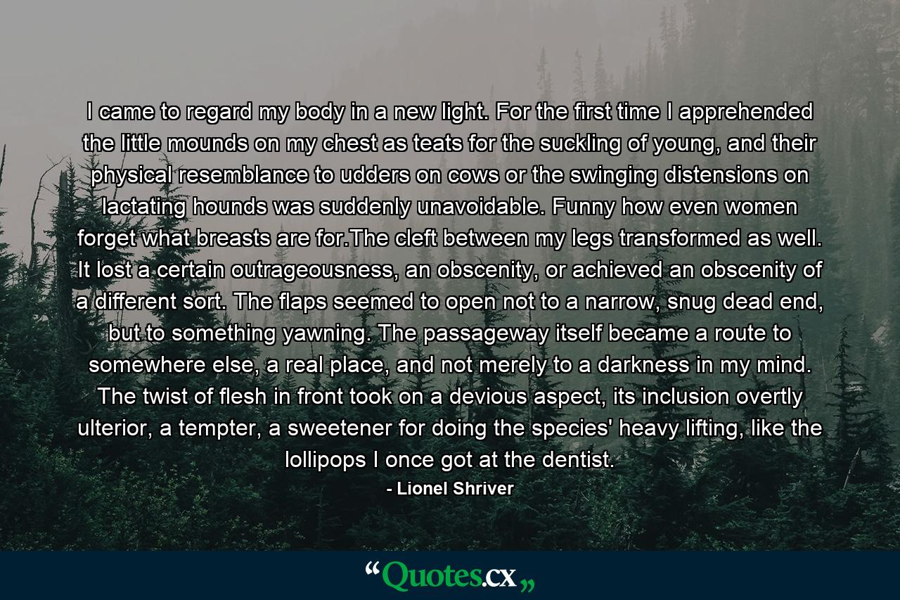 I came to regard my body in a new light. For the first time I apprehended the little mounds on my chest as teats for the suckling of young, and their physical resemblance to udders on cows or the swinging distensions on lactating hounds was suddenly unavoidable. Funny how even women forget what breasts are for.The cleft between my legs transformed as well. It lost a certain outrageousness, an obscenity, or achieved an obscenity of a different sort. The flaps seemed to open not to a narrow, snug dead end, but to something yawning. The passageway itself became a route to somewhere else, a real place, and not merely to a darkness in my mind. The twist of flesh in front took on a devious aspect, its inclusion overtly ulterior, a tempter, a sweetener for doing the species' heavy lifting, like the lollipops I once got at the dentist. - Quote by Lionel Shriver