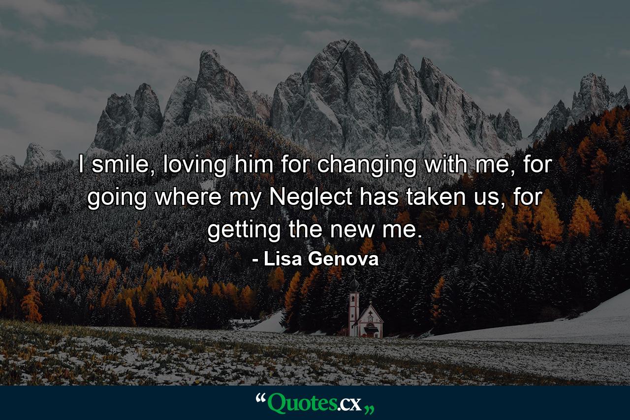 I smile, loving him for changing with me, for going where my Neglect has taken us, for getting the new me. - Quote by Lisa Genova