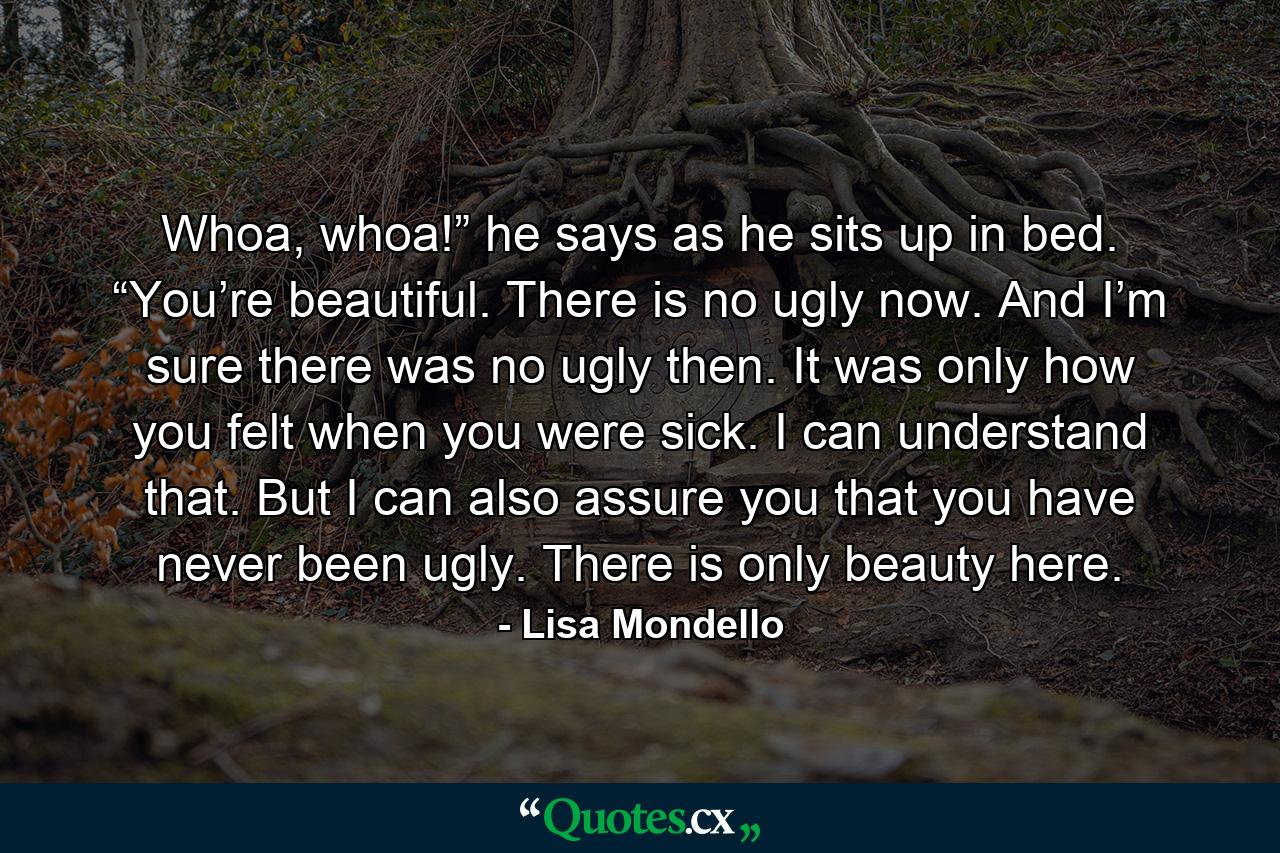 Whoa, whoa!” he says as he sits up in bed. “You’re beautiful. There is no ugly now. And I’m sure there was no ugly then. It was only how you felt when you were sick. I can understand that. But I can also assure you that you have never been ugly. There is only beauty here. - Quote by Lisa Mondello