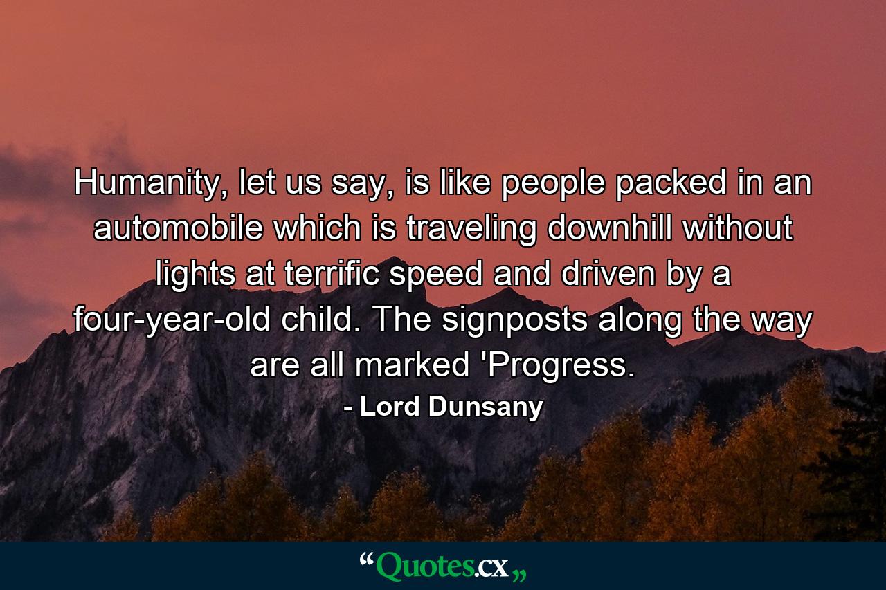 Humanity, let us say, is like people packed in an automobile which is traveling downhill without lights at terrific speed and driven by a four-year-old child. The signposts along the way are all marked 'Progress. - Quote by Lord Dunsany