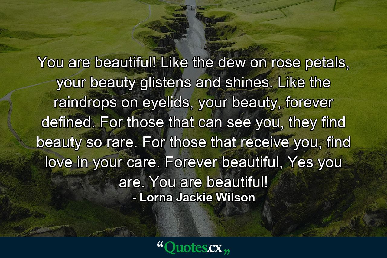 You are beautiful! Like the dew on rose petals, your beauty glistens and shines. Like the raindrops on eyelids, your beauty, forever defined. For those that can see you, they find beauty so rare. For those that receive you, find love in your care. Forever beautiful, Yes you are. You are beautiful! - Quote by Lorna Jackie Wilson