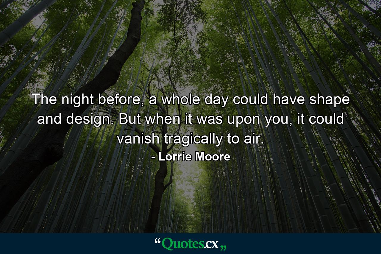 The night before, a whole day could have shape and design. But when it was upon you, it could vanish tragically to air. - Quote by Lorrie Moore