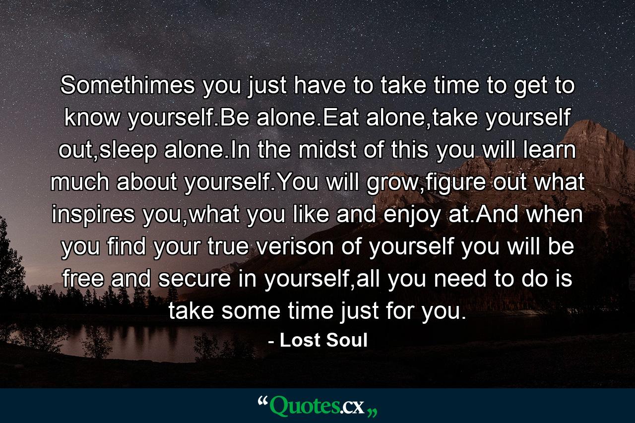 Somethimes you just have to take time to get to know yourself.Be alone.Eat alone,take yourself out,sleep alone.In the midst of this you will learn much about yourself.You will grow,figure out what inspires you,what you like and enjoy at.And when you find your true verison of yourself you will be free and secure in yourself,all you need to do is take some time just for you. - Quote by Lost Soul