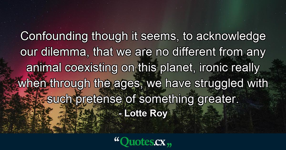 Confounding though it seems, to acknowledge our dilemma, that we are no different from any animal coexisting on this planet, ironic really when through the ages, we have struggled with such pretense of something greater. - Quote by Lotte Roy