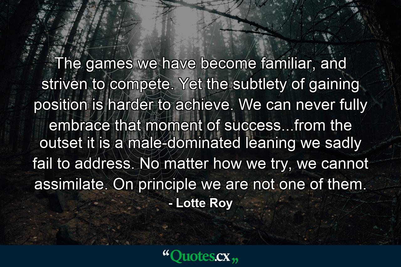 The games we have become familiar, and striven to compete. Yet the subtlety of gaining position is harder to achieve. We can never fully embrace that moment of success...from the outset it is a male-dominated leaning we sadly fail to address. No matter how we try, we cannot assimilate. On principle we are not one of them. - Quote by Lotte Roy