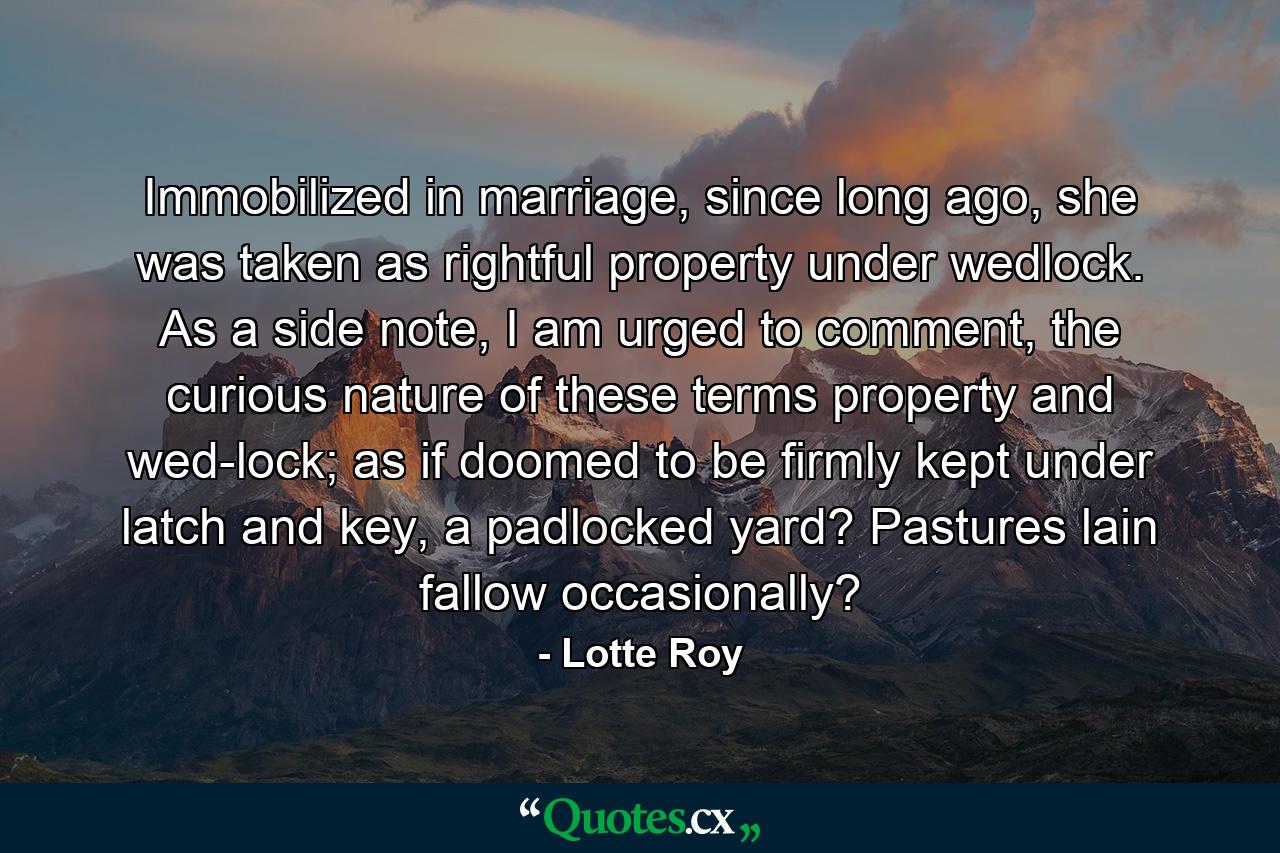 Immobilized in marriage, since long ago, she was taken as rightful property under wedlock. As a side note, I am urged to comment, the curious nature of these terms property and wed-lock; as if doomed to be firmly kept under latch and key, a padlocked yard? Pastures lain fallow occasionally? - Quote by Lotte Roy