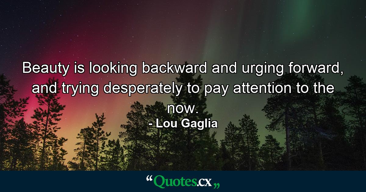 Beauty is looking backward and urging forward, and trying desperately to pay attention to the now. - Quote by Lou Gaglia