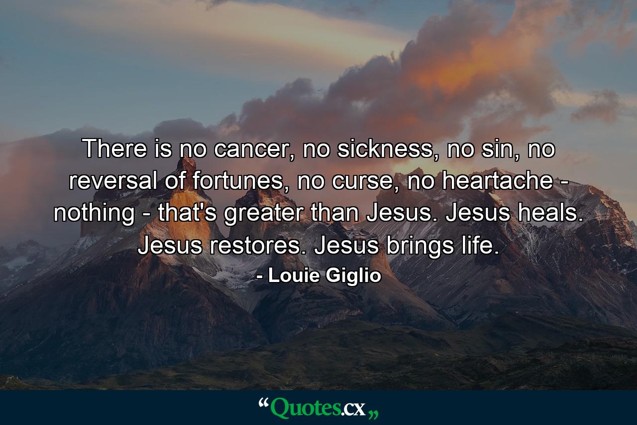 There is no cancer, no sickness, no sin, no reversal of fortunes, no curse, no heartache - nothing - that's greater than Jesus. Jesus heals. Jesus restores. Jesus brings life. - Quote by Louie Giglio