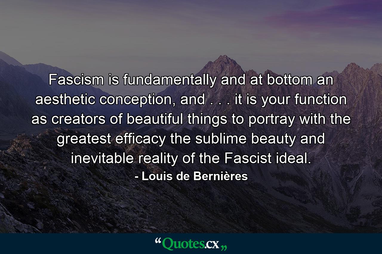 Fascism is fundamentally and at bottom an aesthetic conception, and . . . it is your function as creators of beautiful things to portray with the greatest efficacy the sublime beauty and inevitable reality of the Fascist ideal. - Quote by Louis de Bernières