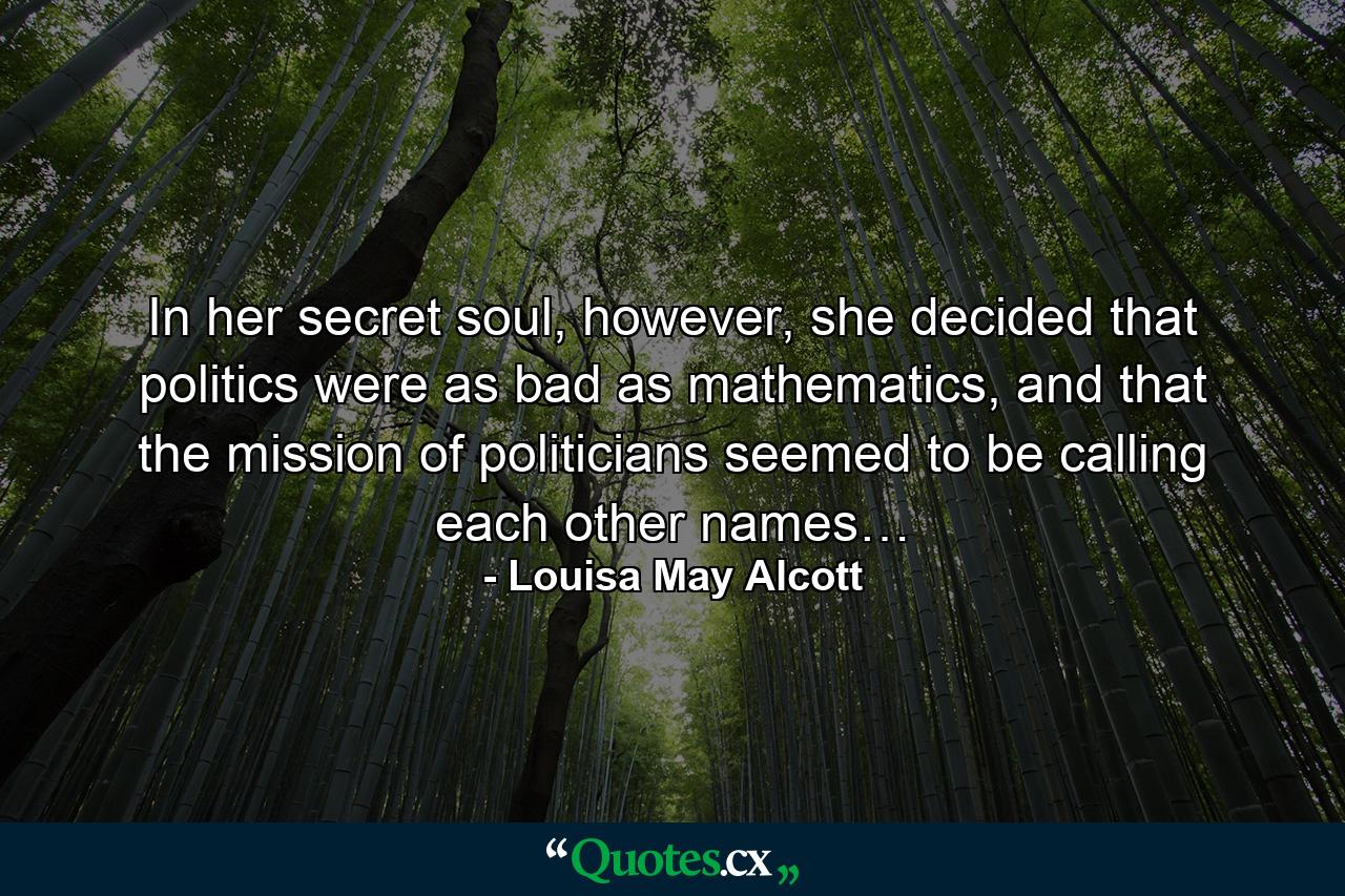 In her secret soul, however, she decided that politics were as bad as mathematics, and that the mission of politicians seemed to be calling each other names… - Quote by Louisa May Alcott