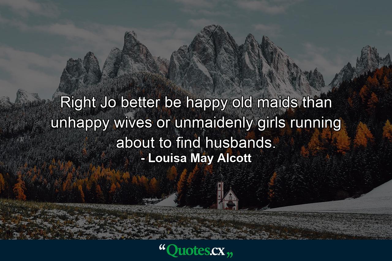 Right Jo better be happy old maids than unhappy wives or unmaidenly girls running about to find husbands. - Quote by Louisa May Alcott