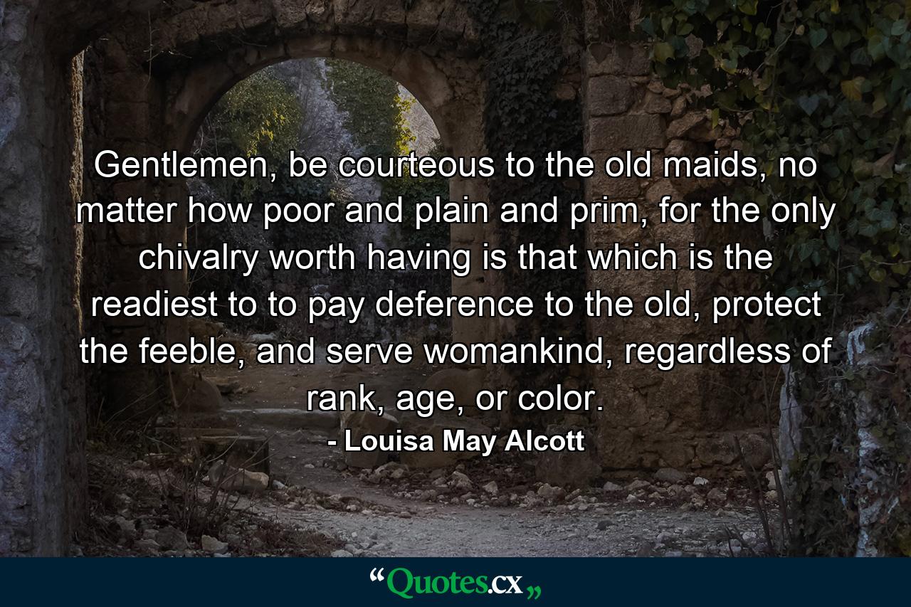 Gentlemen, be courteous to the old maids, no matter how poor and plain and prim, for the only chivalry worth having is that which is the readiest to to pay deference to the old, protect the feeble, and serve womankind, regardless of rank, age, or color. - Quote by Louisa May Alcott