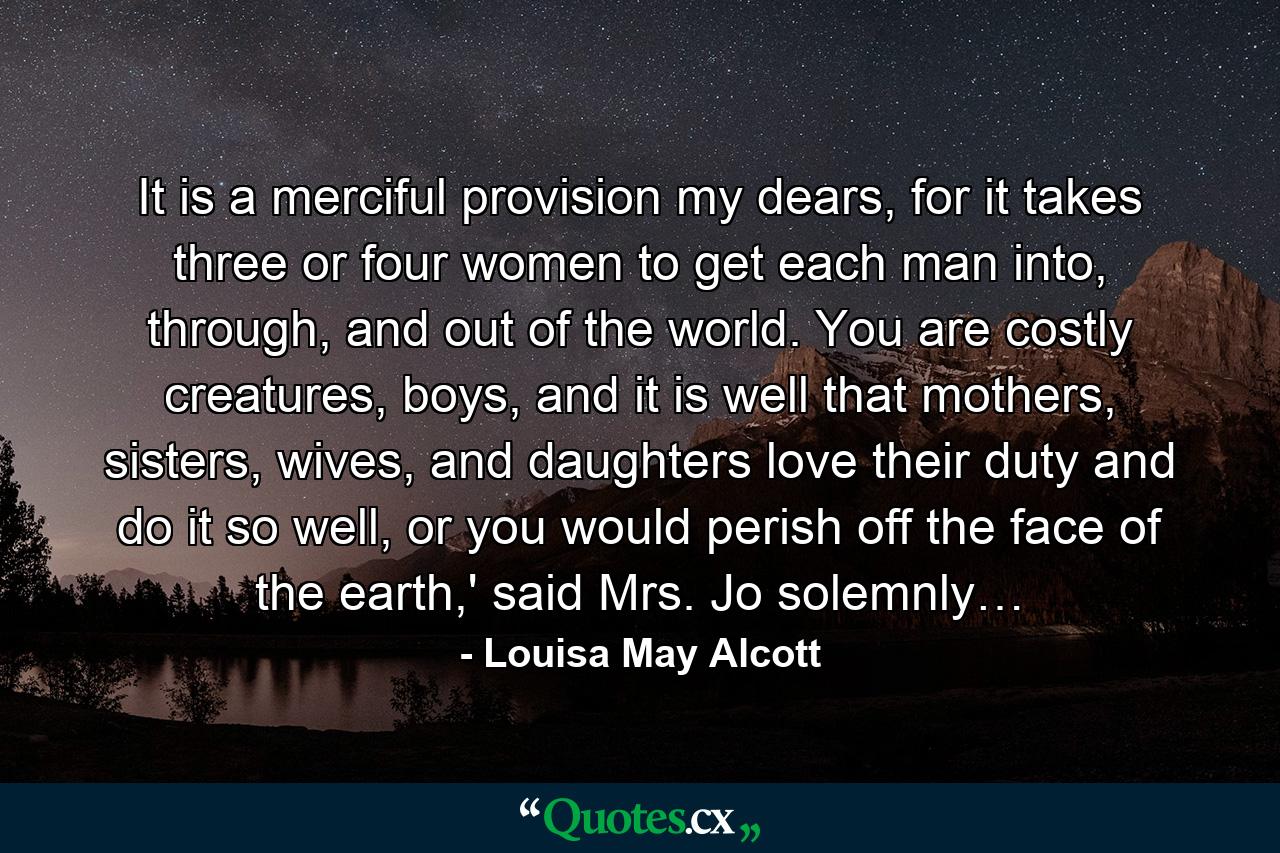 It is a merciful provision my dears, for it takes three or four women to get each man into, through, and out of the world. You are costly creatures, boys, and it is well that mothers, sisters, wives, and daughters love their duty and do it so well, or you would perish off the face of the earth,' said Mrs. Jo solemnly… - Quote by Louisa May Alcott