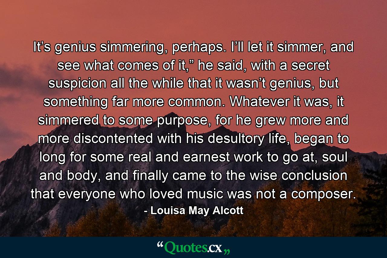 It’s genius simmering, perhaps. I’ll let it simmer, and see what comes of it,” he said, with a secret suspicion all the while that it wasn’t genius, but something far more common. Whatever it was, it simmered to some purpose, for he grew more and more discontented with his desultory life, began to long for some real and earnest work to go at, soul and body, and finally came to the wise conclusion that everyone who loved music was not a composer. - Quote by Louisa May Alcott