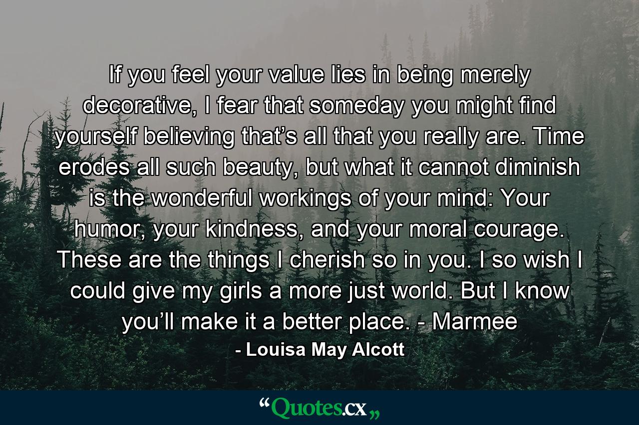 If you feel your value lies in being merely decorative, I fear that someday you might find yourself believing that’s all that you really are. Time erodes all such beauty, but what it cannot diminish is the wonderful workings of your mind: Your humor, your kindness, and your moral courage. These are the things I cherish so in you. I so wish I could give my girls a more just world. But I know you’ll make it a better place. - Marmee - Quote by Louisa May Alcott