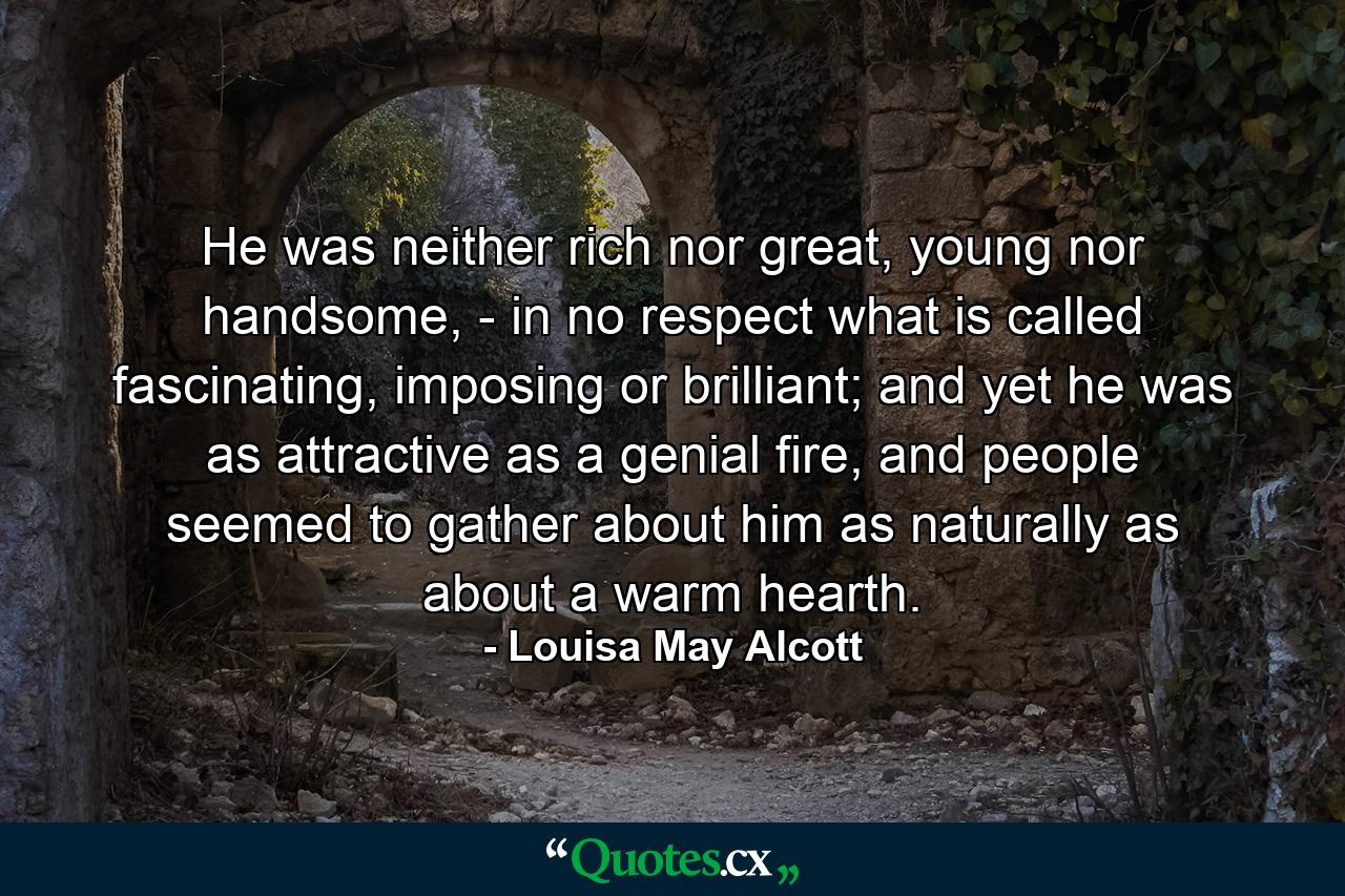 He was neither rich nor great, young nor handsome, - in no respect what is called fascinating, imposing or brilliant; and yet he was as attractive as a genial fire, and people seemed to gather about him as naturally as about a warm hearth. - Quote by Louisa May Alcott