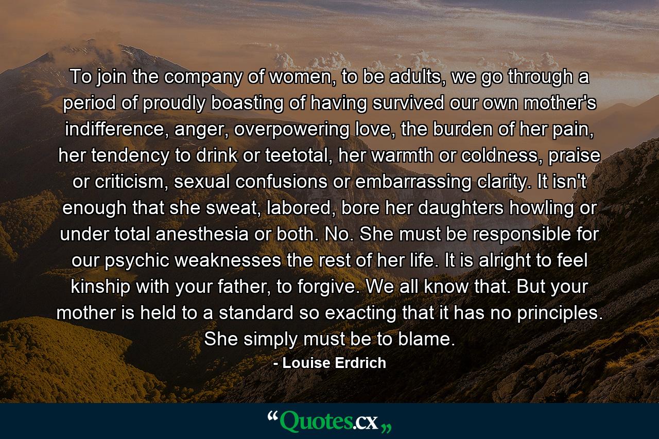 To join the company of women, to be adults, we go through a period of proudly boasting of having survived our own mother's indifference, anger, overpowering love, the burden of her pain, her tendency to drink or teetotal, her warmth or coldness, praise or criticism, sexual confusions or embarrassing clarity. It isn't enough that she sweat, labored, bore her daughters howling or under total anesthesia or both. No. She must be responsible for our psychic weaknesses the rest of her life. It is alright to feel kinship with your father, to forgive. We all know that. But your mother is held to a standard so exacting that it has no principles. She simply must be to blame. - Quote by Louise Erdrich