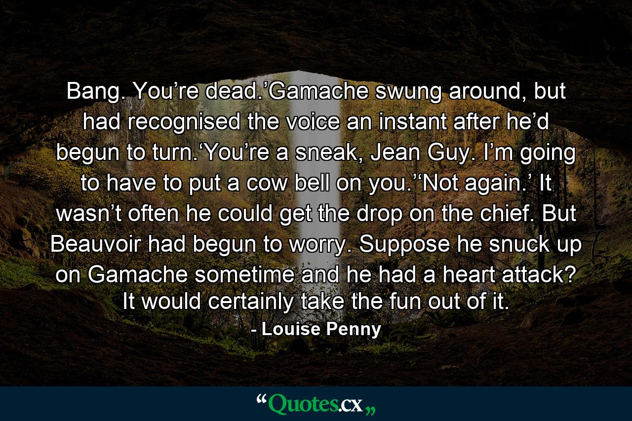 Bang. You’re dead.’Gamache swung around, but had recognised the voice an instant after he’d begun to turn.‘You’re a sneak, Jean Guy. I’m going to have to put a cow bell on you.’‘Not again.’ It wasn’t often he could get the drop on the chief. But Beauvoir had begun to worry. Suppose he snuck up on Gamache sometime and he had a heart attack? It would certainly take the fun out of it. - Quote by Louise Penny