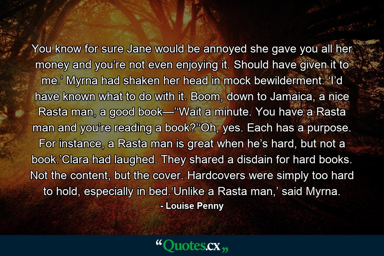 You know for sure Jane would be annoyed she gave you all her money and you’re not even enjoying it. Should have given it to me.’ Myrna had shaken her head in mock bewilderment. ‘I’d have known what to do with it. Boom, down to Jamaica, a nice Rasta man, a good book—’‘Wait a minute. You have a Rasta man and you’re reading a book?’‘Oh, yes. Each has a purpose. For instance, a Rasta man is great when he’s hard, but not a book.’Clara had laughed. They shared a disdain for hard books. Not the content, but the cover. Hardcovers were simply too hard to hold, especially in bed.‘Unlike a Rasta man,’ said Myrna. - Quote by Louise Penny