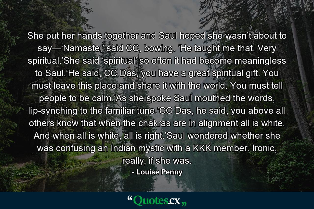 She put her hands together and Saul hoped she wasn’t about to say—‘Namaste,’ said CC, bowing. ‘He taught me that. Very spiritual.’She said ‘spiritual’ so often it had become meaningless to Saul.‘He said, CC Das, you have a great spiritual gift. You must leave this place and share it with the world. You must tell people to be calm.’As she spoke Saul mouthed the words, lip-synching to the familiar tune.‘CC Das, he said, you above all others know that when the chakras are in alignment all is white. And when all is white, all is right.’Saul wondered whether she was confusing an Indian mystic with a KKK member. Ironic, really, if she was. - Quote by Louise Penny