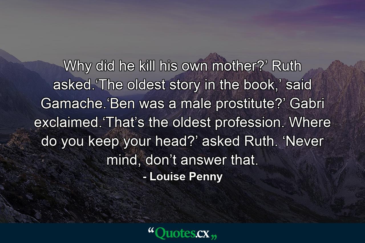 Why did he kill his own mother?’ Ruth asked.‘The oldest story in the book,’ said Gamache.‘Ben was a male prostitute?’ Gabri exclaimed.‘That’s the oldest profession. Where do you keep your head?’ asked Ruth. ‘Never mind, don’t answer that. - Quote by Louise Penny