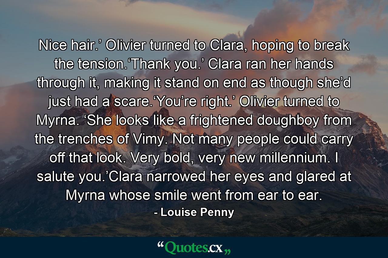 Nice hair.’ Olivier turned to Clara, hoping to break the tension.‘Thank you.’ Clara ran her hands through it, making it stand on end as though she’d just had a scare.‘You’re right.’ Olivier turned to Myrna. ‘She looks like a frightened doughboy from the trenches of Vimy. Not many people could carry off that look. Very bold, very new millennium. I salute you.’Clara narrowed her eyes and glared at Myrna whose smile went from ear to ear. - Quote by Louise Penny