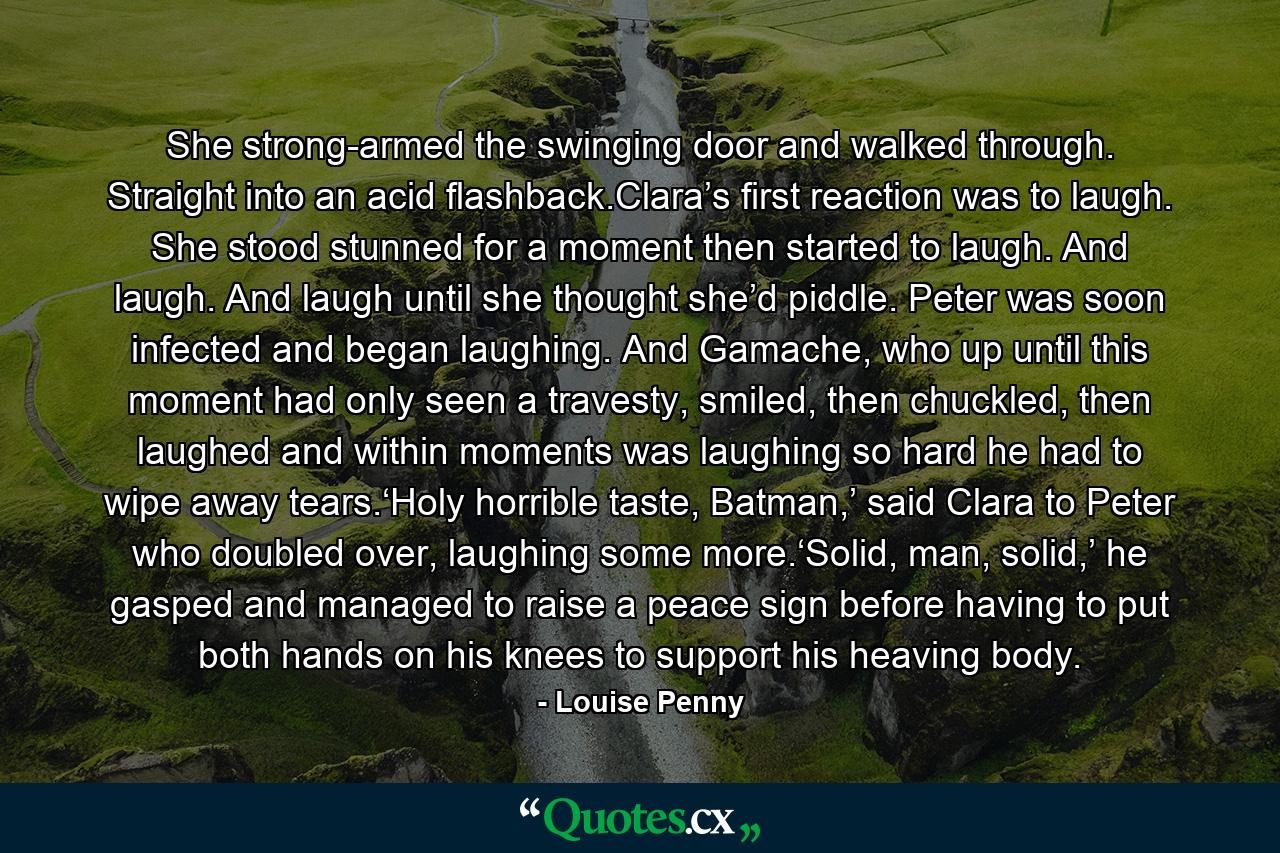 She strong-armed the swinging door and walked through. Straight into an acid flashback.Clara’s first reaction was to laugh. She stood stunned for a moment then started to laugh. And laugh. And laugh until she thought she’d piddle. Peter was soon infected and began laughing. And Gamache, who up until this moment had only seen a travesty, smiled, then chuckled, then laughed and within moments was laughing so hard he had to wipe away tears.‘Holy horrible taste, Batman,’ said Clara to Peter who doubled over, laughing some more.‘Solid, man, solid,’ he gasped and managed to raise a peace sign before having to put both hands on his knees to support his heaving body. - Quote by Louise Penny