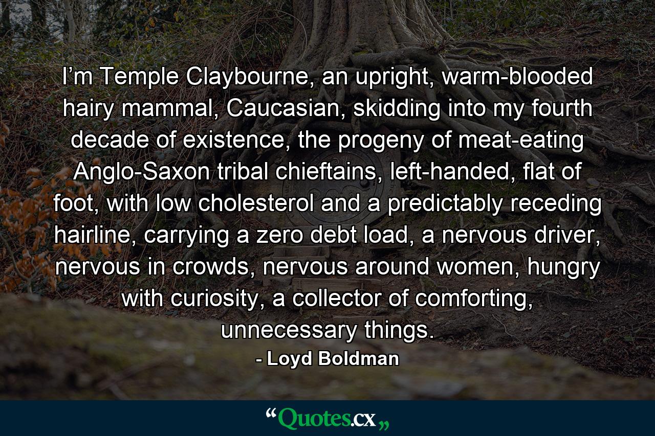 I’m Temple Claybourne, an upright, warm-blooded hairy mammal, Caucasian, skidding into my fourth decade of existence, the progeny of meat-eating Anglo-Saxon tribal chieftains, left-handed, flat of foot, with low cholesterol and a predictably receding hairline, carrying a zero debt load, a nervous driver, nervous in crowds, nervous around women, hungry with curiosity, a collector of comforting, unnecessary things. - Quote by Loyd Boldman