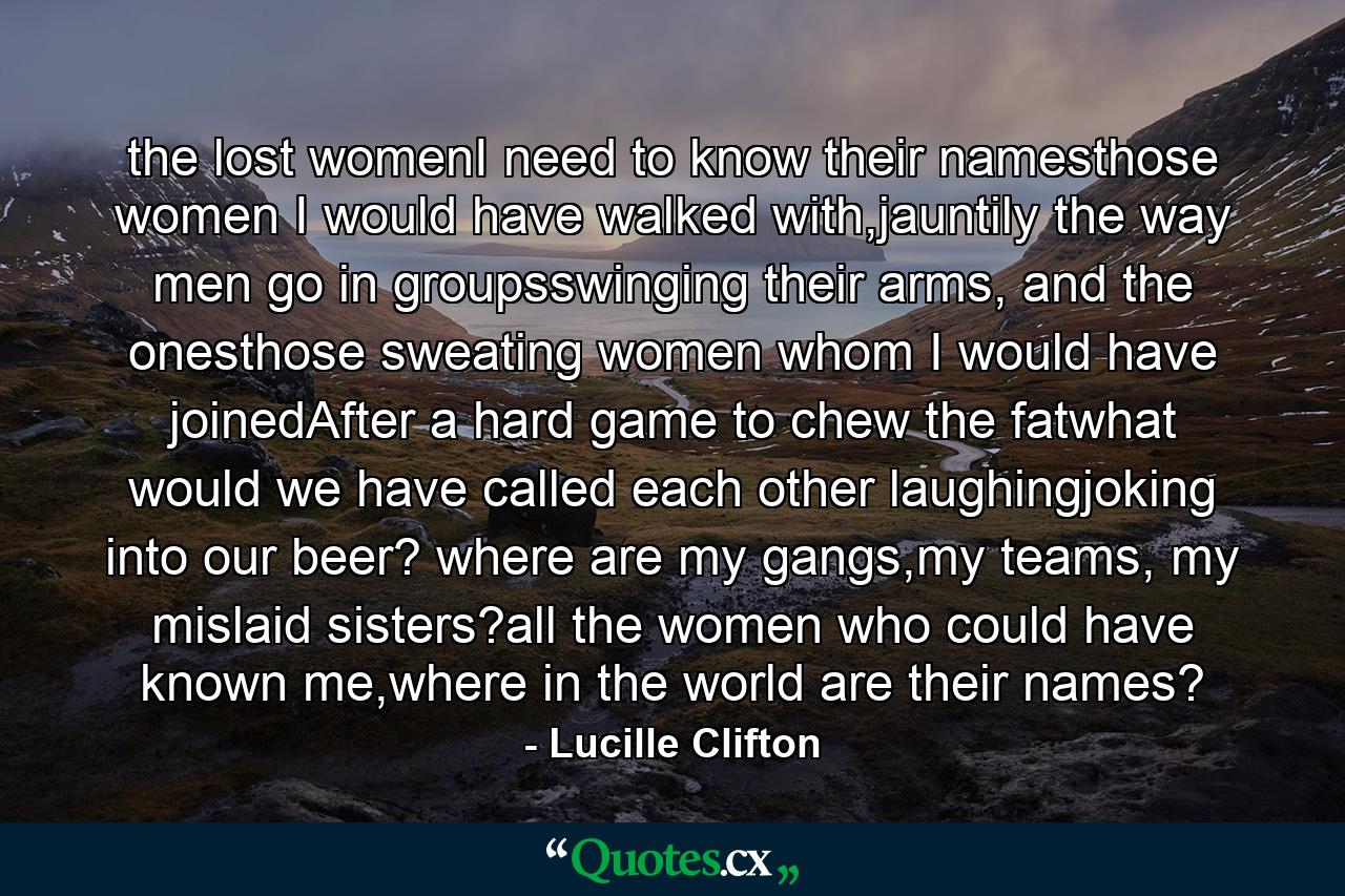 the lost womenI need to know their namesthose women I would have walked with,jauntily the way men go in groupsswinging their arms, and the onesthose sweating women whom I would have joinedAfter a hard game to chew the fatwhat would we have called each other laughingjoking into our beer? where are my gangs,my teams, my mislaid sisters?all the women who could have known me,where in the world are their names? - Quote by Lucille Clifton