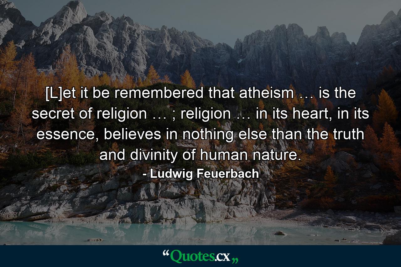 [L]et it be remembered that atheism … is the secret of religion … ; religion … in its heart, in its essence, believes in nothing else than the truth and divinity of human nature. - Quote by Ludwig Feuerbach