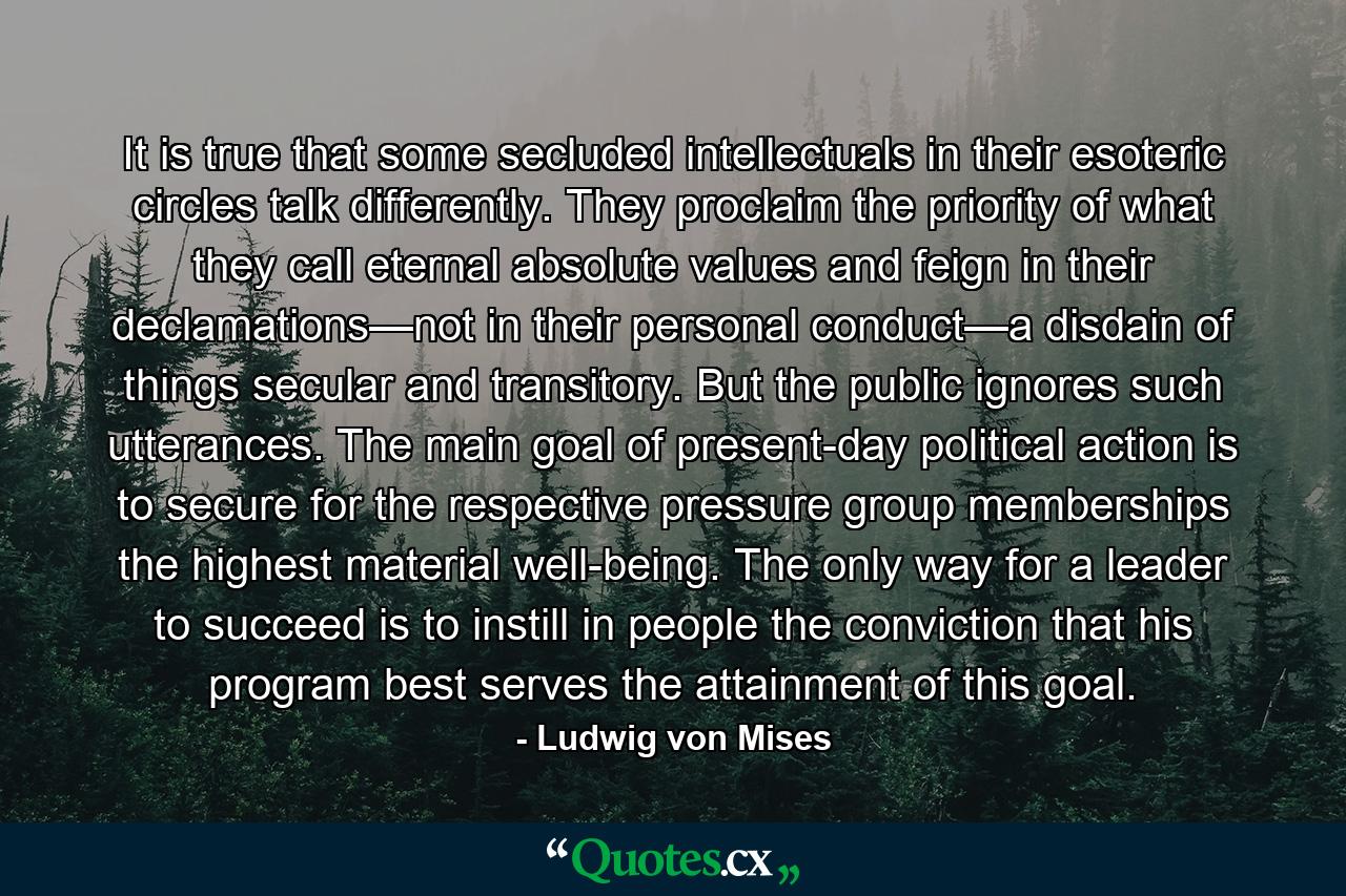 It is true that some secluded intellectuals in their esoteric circles talk differently. They proclaim the priority of what they call eternal absolute values and feign in their declamations—not in their personal conduct—a disdain of things secular and transitory. But the public ignores such utterances. The main goal of present-day political action is to secure for the respective pressure group memberships the highest material well-being. The only way for a leader to succeed is to instill in people the conviction that his program best serves the attainment of this goal. - Quote by Ludwig von Mises