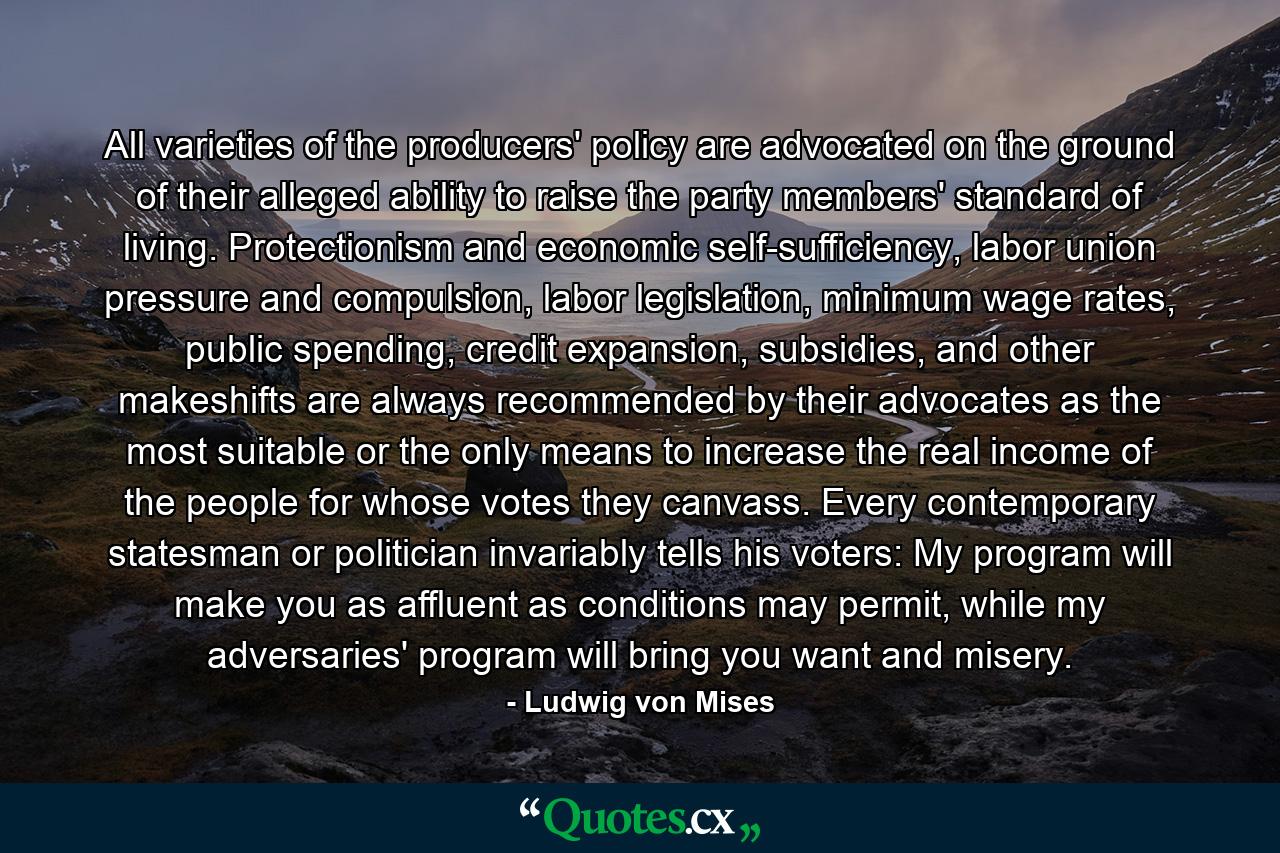 All varieties of the producers' policy are advocated on the ground of their alleged ability to raise the party members' standard of living. Protectionism and economic self-sufficiency, labor union pressure and compulsion, labor legislation, minimum wage rates, public spending, credit expansion, subsidies, and other makeshifts are always recommended by their advocates as the most suitable or the only means to increase the real income of the people for whose votes they canvass. Every contemporary statesman or politician invariably tells his voters: My program will make you as affluent as conditions may permit, while my adversaries' program will bring you want and misery. - Quote by Ludwig von Mises