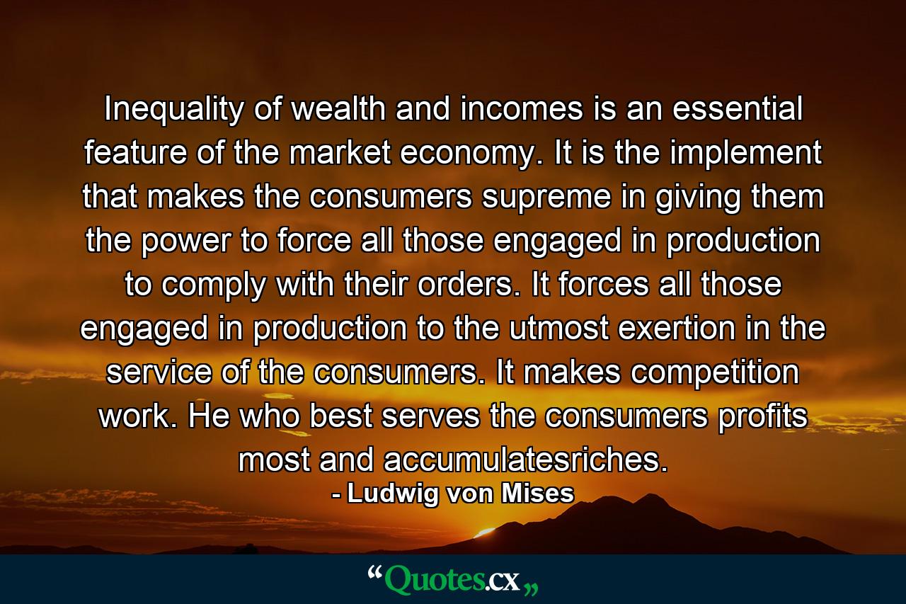 Inequality of wealth and incomes is an essential feature of the market economy. It is the implement that makes the consumers supreme in giving them the power to force all those engaged in production to comply with their orders. It forces all those engaged in production to the utmost exertion in the service of the consumers. It makes competition work. He who best serves the consumers profits most and accumulatesriches. - Quote by Ludwig von Mises