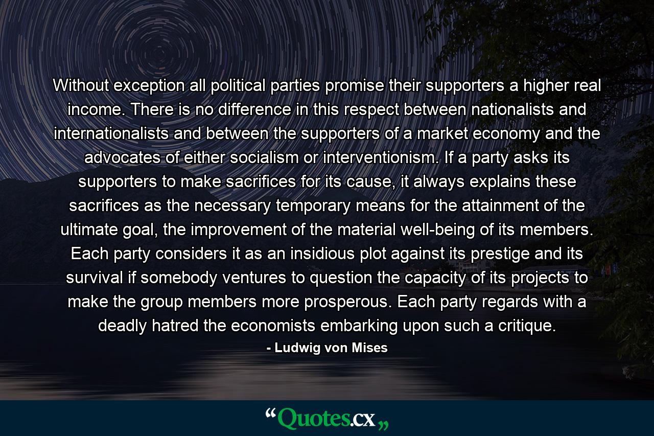 Without exception all political parties promise their supporters a higher real income. There is no difference in this respect between nationalists and internationalists and between the supporters of a market economy and the advocates of either socialism or interventionism. If a party asks its supporters to make sacrifices for its cause, it always explains these sacrifices as the necessary temporary means for the attainment of the ultimate goal, the improvement of the material well-being of its members. Each party considers it as an insidious plot against its prestige and its survival if somebody ventures to question the capacity of its projects to make the group members more prosperous. Each party regards with a deadly hatred the economists embarking upon such a critique. - Quote by Ludwig von Mises