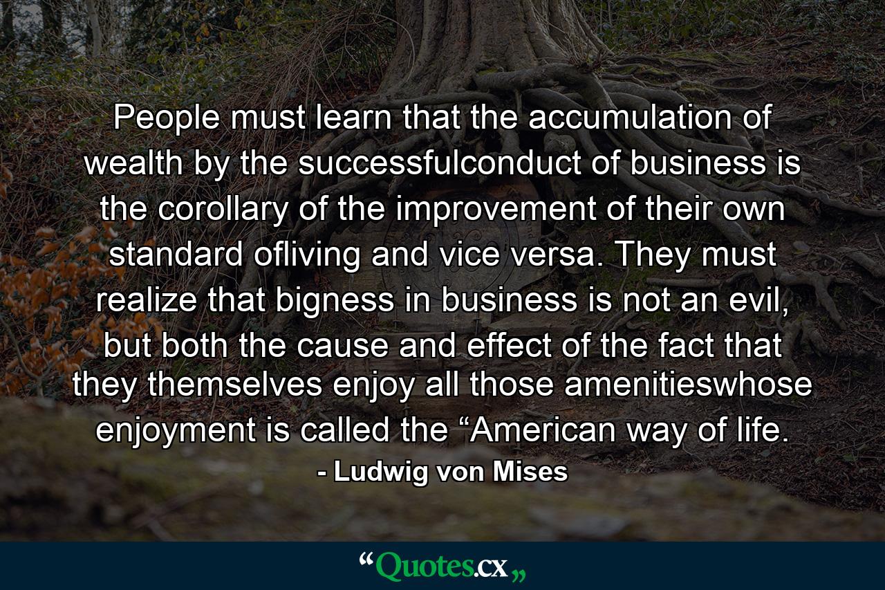 People must learn that the accumulation of wealth by the successfulconduct of business is the corollary of the improvement of their own standard ofliving and vice versa. They must realize that bigness in business is not an evil, but both the cause and effect of the fact that they themselves enjoy all those amenitieswhose enjoyment is called the “American way of life. - Quote by Ludwig von Mises