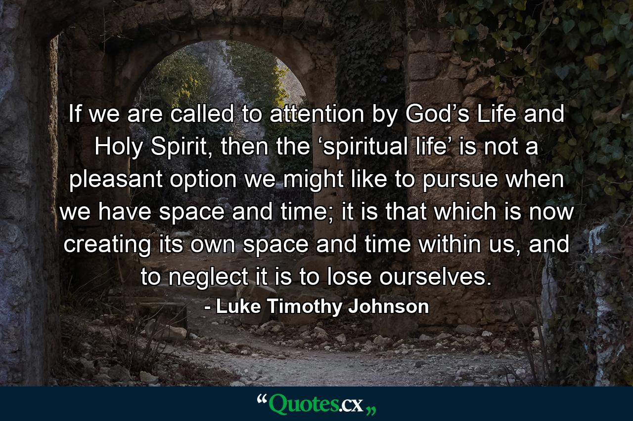 If we are called to attention by God’s Life and Holy Spirit, then the ‘spiritual life’ is not a pleasant option we might like to pursue when we have space and time; it is that which is now creating its own space and time within us, and to neglect it is to lose ourselves. - Quote by Luke Timothy Johnson