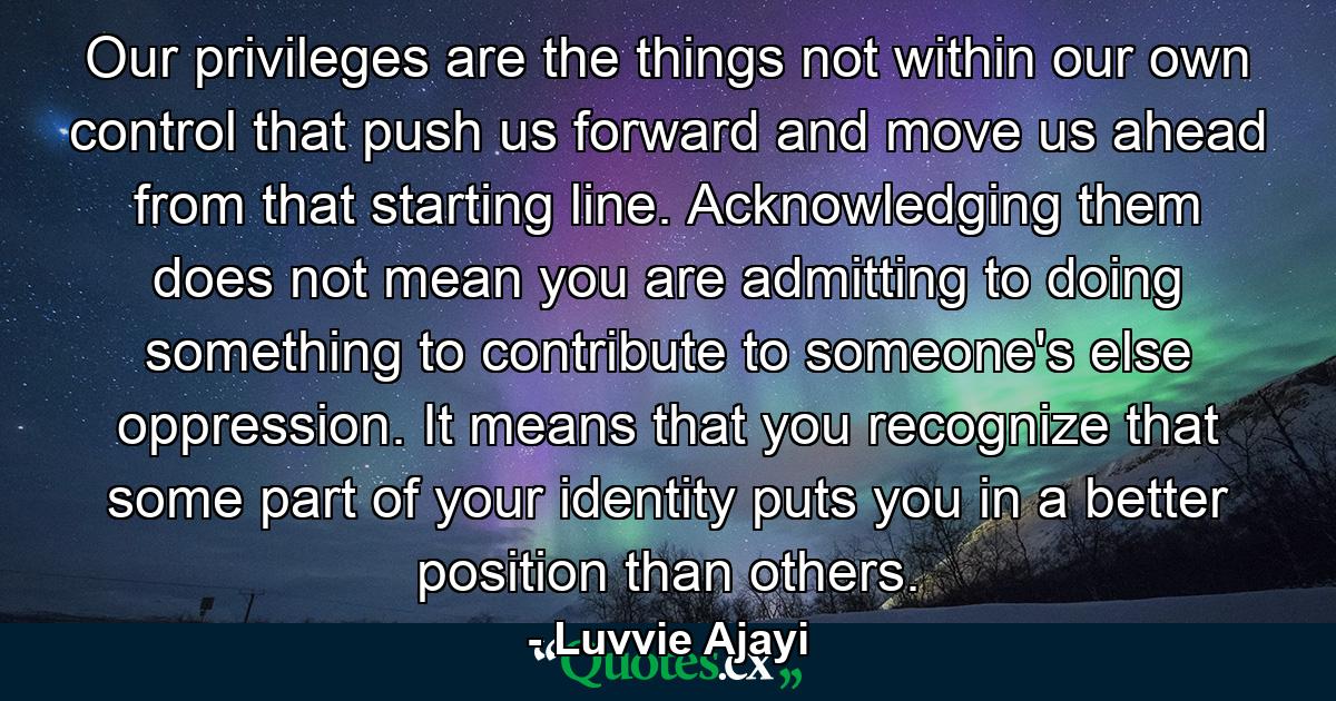 Our privileges are the things not within our own control that push us forward and move us ahead from that starting line. Acknowledging them does not mean you are admitting to doing something to contribute to someone's else oppression. It means that you recognize that some part of your identity puts you in a better position than others. - Quote by Luvvie Ajayi